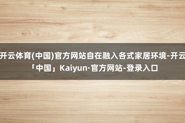 开云体育(中国)官方网站自在融入各式家居环境-开云「中国」Kaiyun·官方网站-登录入口