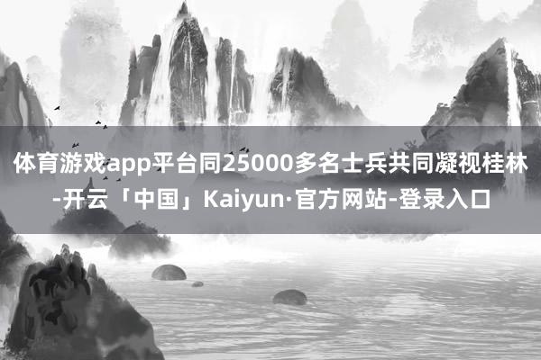 体育游戏app平台同25000多名士兵共同凝视桂林-开云「中国」Kaiyun·官方网站-登录入口