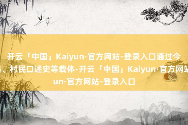 开云「中国」Kaiyun·官方网站-登录入口通过今昔对比图集、村民口述史等载体-开云「中国」Kaiyun·官方网站-登录入口