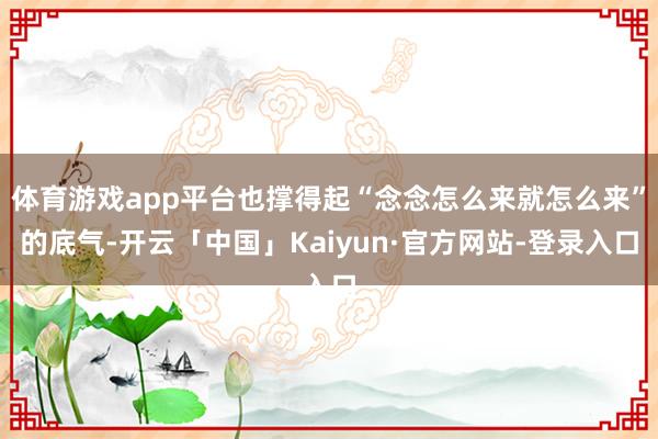 体育游戏app平台也撑得起“念念怎么来就怎么来”的底气-开云「中国」Kaiyun·官方网站-登录入口