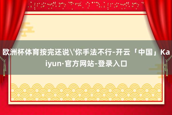 欧洲杯体育按完还说'你手法不行-开云「中国」Kaiyun·官方网站-登录入口