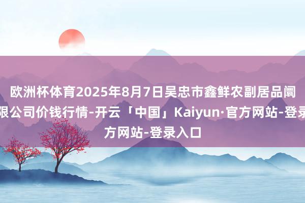 欧洲杯体育2025年8月7日吴忠市鑫鲜农副居品阛阓有限公司价钱行情-开云「中国」Kaiyun·官方网站-登录入口