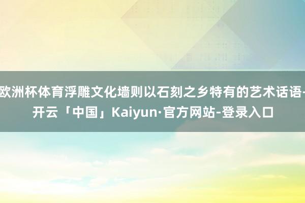 欧洲杯体育浮雕文化墙则以石刻之乡特有的艺术话语-开云「中国」Kaiyun·官方网站-登录入口