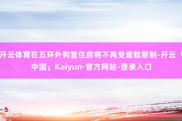 开云体育在五环外购置住房将不再受套数箝制-开云「中国」Kaiyun·官方网站-登录入口