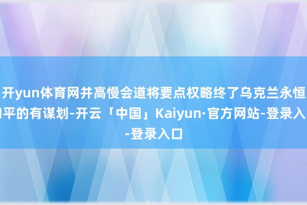 开yun体育网并高慢会道将要点权略终了乌克兰永恒和平的有谋划-开云「中国」Kaiyun·官方网站-登录入口