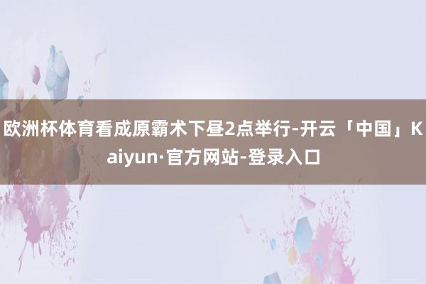 欧洲杯体育看成原霸术下昼2点举行-开云「中国」Kaiyun·官方网站-登录入口