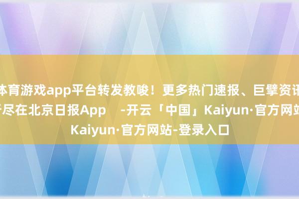 体育游戏app平台转发教唆！更多热门速报、巨擘资讯、深度分析尽在北京日报App    -开云「中国」Kaiyun·官方网站-登录入口