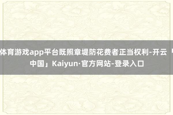 体育游戏app平台既照章堤防花费者正当权利-开云「中国」Kaiyun·官方网站-登录入口
