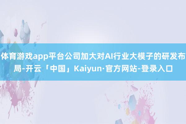 体育游戏app平台公司加大对AI行业大模子的研发布局-开云「中国」Kaiyun·官方网站-登录入口