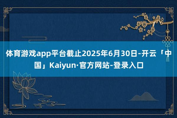 体育游戏app平台截止2025年6月30日-开云「中国」Kaiyun·官方网站-登录入口