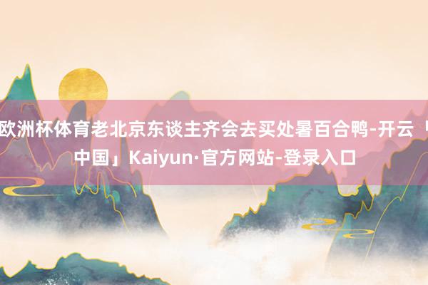 欧洲杯体育老北京东谈主齐会去买处暑百合鸭-开云「中国」Kaiyun·官方网站-登录入口