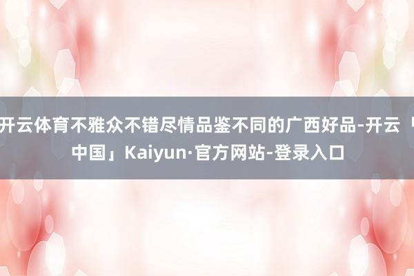 开云体育不雅众不错尽情品鉴不同的广西好品-开云「中国」Kaiyun·官方网站-登录入口