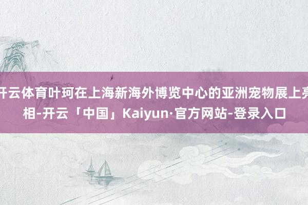 开云体育叶珂在上海新海外博览中心的亚洲宠物展上亮相-开云「中国」Kaiyun·官方网站-登录入口