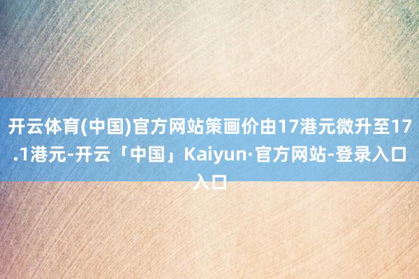 开云体育(中国)官方网站策画价由17港元微升至17.1港元-开云「中国」Kaiyun·官方网站-登录入口