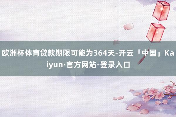 欧洲杯体育贷款期限可能为364天-开云「中国」Kaiyun·官方网站-登录入口