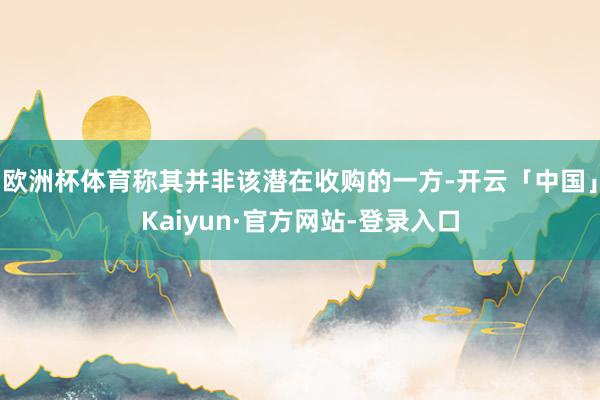 欧洲杯体育称其并非该潜在收购的一方-开云「中国」Kaiyun·官方网站-登录入口
