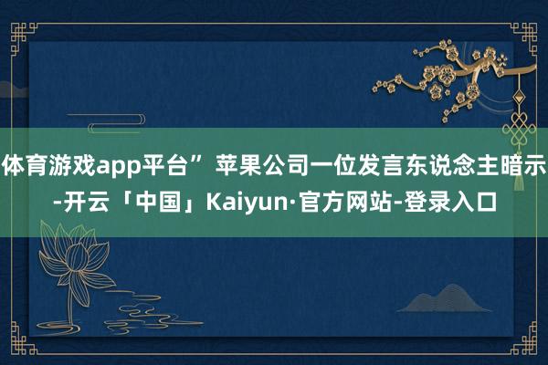 体育游戏app平台” 苹果公司一位发言东说念主暗示-开云「中国」Kaiyun·官方网站-登录入口