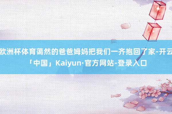 欧洲杯体育蔼然的爸爸姆妈把我们一齐抱回了家-开云「中国」Kaiyun·官方网站-登录入口
