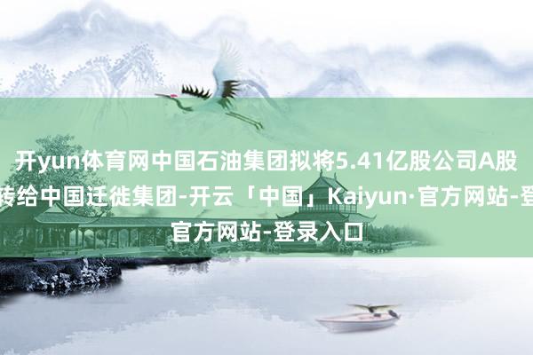 开yun体育网中国石油集团拟将5.41亿股公司A股股份划转给中国迁徙集团-开云「中国」Kaiyun·官方网站-登录入口