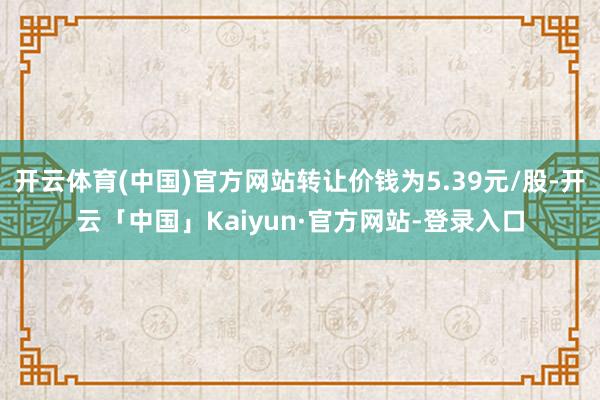 开云体育(中国)官方网站转让价钱为5.39元/股-开云「中国」Kaiyun·官方网站-登录入口