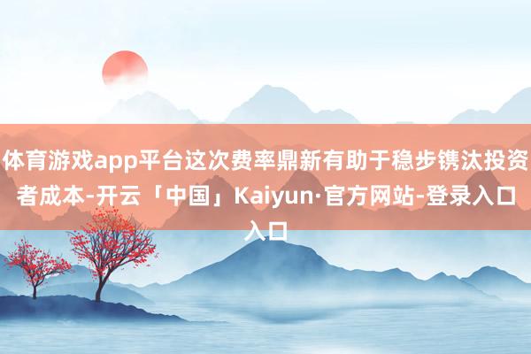 体育游戏app平台这次费率鼎新有助于稳步镌汰投资者成本-开云「中国」Kaiyun·官方网站-登录入口