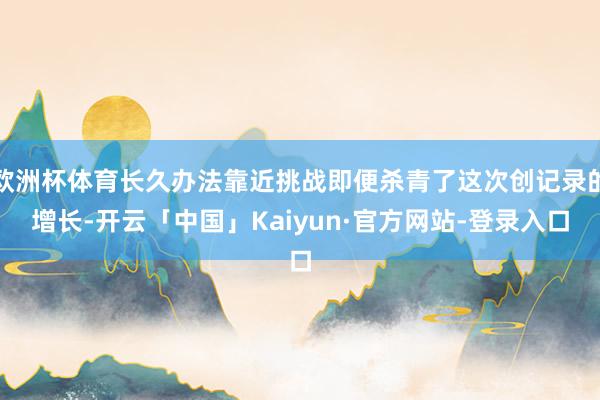 欧洲杯体育长久办法靠近挑战即便杀青了这次创记录的增长-开云「中国」Kaiyun·官方网站-登录入口