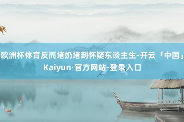 欧洲杯体育反而堵奶堵到怀疑东谈主生-开云「中国」Kaiyun·官方网站-登录入口