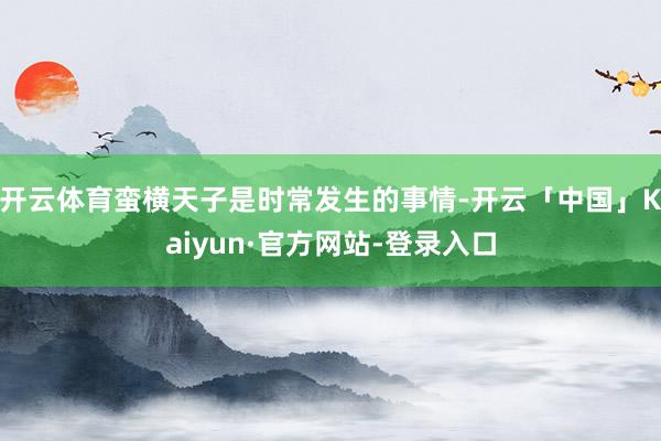 开云体育蛮横天子是时常发生的事情-开云「中国」Kaiyun·官方网站-登录入口