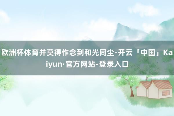 欧洲杯体育并莫得作念到和光同尘-开云「中国」Kaiyun·官方网站-登录入口