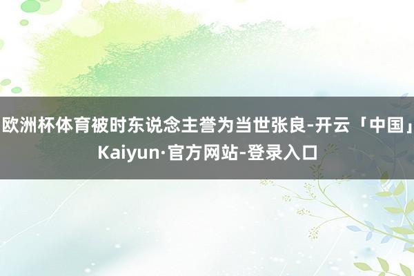 欧洲杯体育被时东说念主誉为当世张良-开云「中国」Kaiyun·官方网站-登录入口