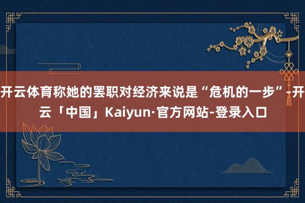 开云体育称她的罢职对经济来说是“危机的一步”-开云「中国」Kaiyun·官方网站-登录入口