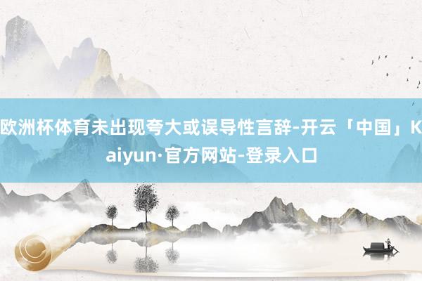 欧洲杯体育未出现夸大或误导性言辞-开云「中国」Kaiyun·官方网站-登录入口