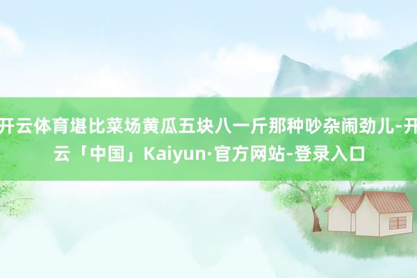 开云体育堪比菜场黄瓜五块八一斤那种吵杂闹劲儿-开云「中国」Kaiyun·官方网站-登录入口