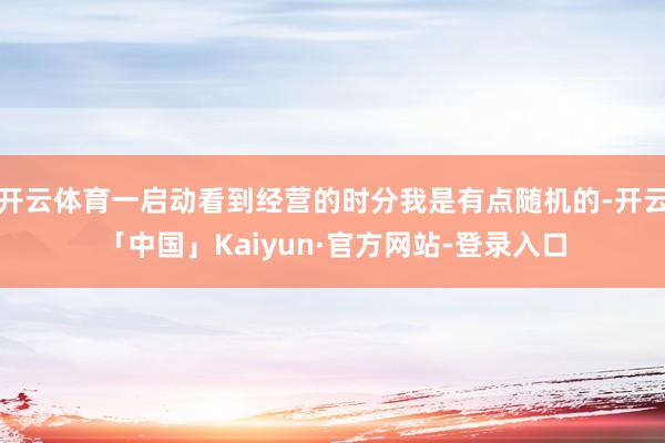 开云体育一启动看到经营的时分我是有点随机的-开云「中国」Kaiyun·官方网站-登录入口