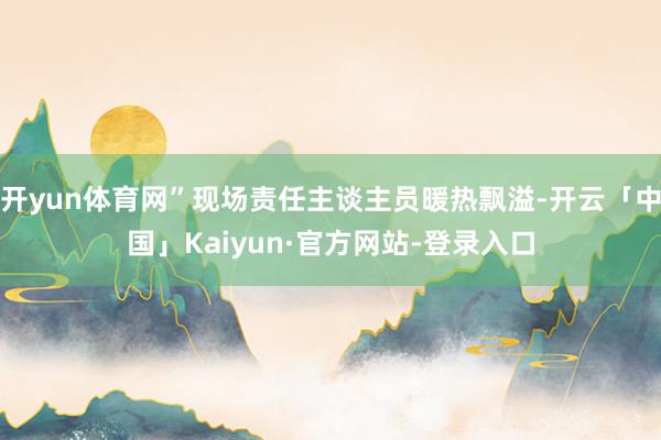 开yun体育网”现场责任主谈主员暖热飘溢-开云「中国」Kaiyun·官方网站-登录入口
