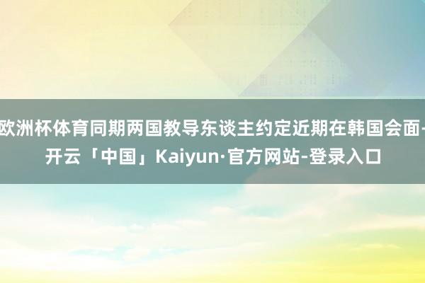 欧洲杯体育同期两国教导东谈主约定近期在韩国会面-开云「中国」Kaiyun·官方网站-登录入口