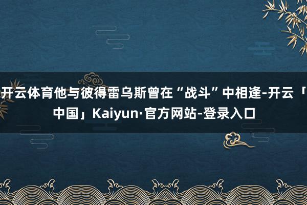 开云体育他与彼得雷乌斯曾在“战斗”中相逢-开云「中国」Kaiyun·官方网站-登录入口