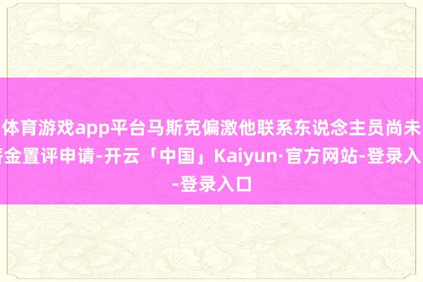 体育游戏app平台马斯克偏激他联系东说念主员尚未薪金置评申请-开云「中国」Kaiyun·官方网站-登录入口