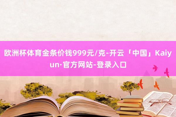 欧洲杯体育金条价钱999元/克-开云「中国」Kaiyun·官方网站-登录入口