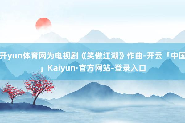 开yun体育网为电视剧《笑傲江湖》作曲-开云「中国」Kaiyun·官方网站-登录入口