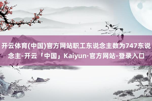 开云体育(中国)官方网站职工东说念主数为747东说念主-开云「中国」Kaiyun·官方网站-登录入口