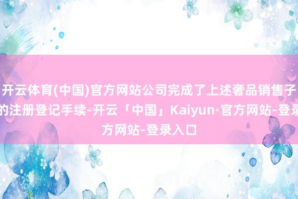 开云体育(中国)官方网站公司完成了上述奢品销售子公司的注册登记手续-开云「中国」Kaiyun·官方网站-登录入口
