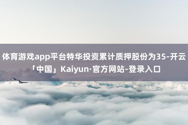 体育游戏app平台特华投资累计质押股份为35-开云「中国」Kaiyun·官方网站-登录入口