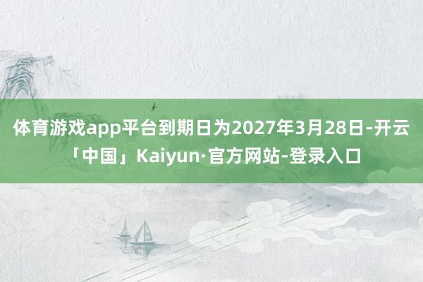 体育游戏app平台到期日为2027年3月28日-开云「中国」Kaiyun·官方网站-登录入口