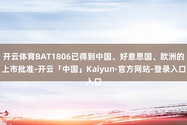 开云体育BAT1806已得到中国、好意思国、欧洲的上市批准-开云「中国」Kaiyun·官方网站-登录入口