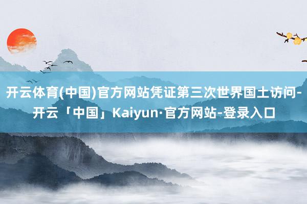 开云体育(中国)官方网站凭证第三次世界国土访问-开云「中国」Kaiyun·官方网站-登录入口
