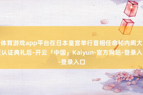 体育游戏app平台在日本皇宫举行首相任命和内阁大臣认证典礼后-开云「中国」Kaiyun·官方网站-登录入口