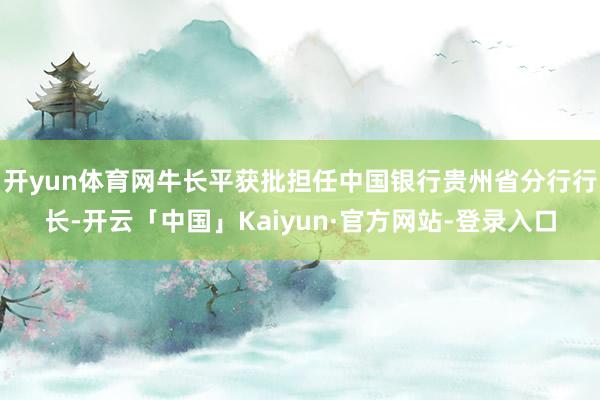开yun体育网牛长平获批担任中国银行贵州省分行行长-开云「中国」Kaiyun·官方网站-登录入口