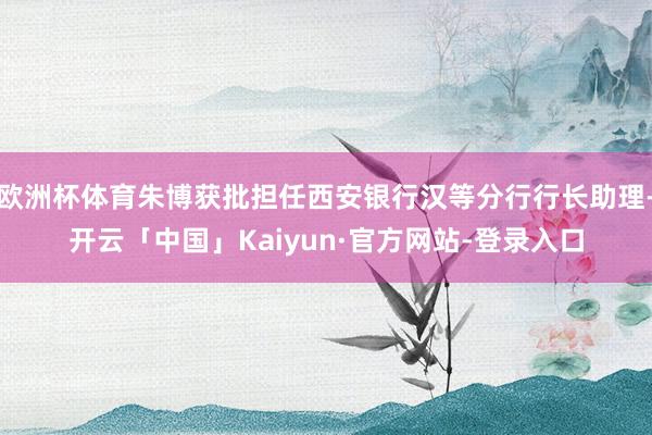 欧洲杯体育朱博获批担任西安银行汉等分行行长助理-开云「中国」Kaiyun·官方网站-登录入口