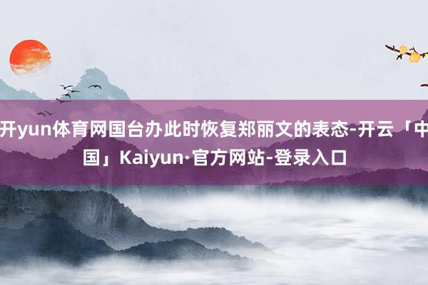 开yun体育网国台办此时恢复郑丽文的表态-开云「中国」Kaiyun·官方网站-登录入口